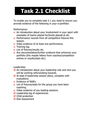 Task 2.1 Checklist
To enable you to complete task 2.1 you need to ensure you
provide evidence of the following in your e-portfolio:

Performance:
 An introduction about your involvement in your sport with
  examples of teams played for/levels played at etc.
 Performance records from all competitive fixtures this
  season.
 Video evidence of at least one performance.
 Training log.
 List of fixtures/results etc.
 Any documentation/further evidence that enhances your
  portfolio (this maybe letters from coaches/competition
  entries or results/stats etc).


Leadership:
 An introduction about your leadership role and who you
  will be working with/working towards.
 At least 8 leadership session plans, complete with
  evaluations.
 Evidence of NGB’s.
 List of fixtures/stats for the group you have been
  coaching.
 Video evidence of you leading sessions.
 Leadership log of experiences.
 Child protection
 Risk Assessment
 