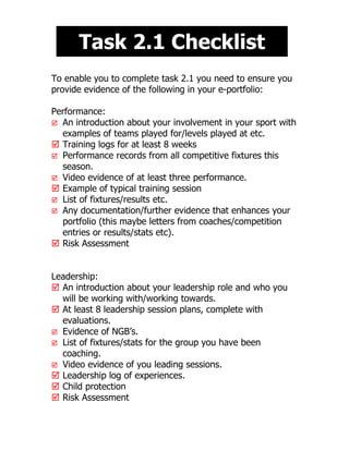 Task 2.1 Checklist
To enable you to complete task 2.1 you need to ensure you
provide evidence of the following in your e-portfolio:

Performance:
 An introduction about your involvement in your sport with
  examples of teams played for/levels played at etc.
 Training logs for at least 8 weeks
 Performance records from all competitive fixtures this
  season.
 Video evidence of at least three performance.
 Example of typical training session
 List of fixtures/results etc.
 Any documentation/further evidence that enhances your
  portfolio (this maybe letters from coaches/competition
  entries or results/stats etc).
 Risk Assessment


Leadership:
 An introduction about your leadership role and who you
  will be working with/working towards.
 At least 8 leadership session plans, complete with
  evaluations.
 Evidence of NGB’s.
 List of fixtures/stats for the group you have been
  coaching.
 Video evidence of you leading sessions.
 Leadership log of experiences.
 Child protection
 Risk Assessment
 