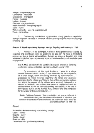 8
Allege – magpahayag daw
Commerce – kalakalan
Exasperate – manggalilt
Fierce – malakas
Lodge – tirahan
Overseer – tagapamahala
Rash intention – hindi pinag-isipan
Stake – tulos
Writ of amnesty – utos ng pagpapatawad
Yoke – pananakop
2. Gumawa ng tsart katulad ng ginamit sa unang gawain at sagutin ito.
Ibahagi ang tsart sa klase at lumahok sa talakayan upang maunawaan ang mga
binasang sipi.
Gawain 3. Mga Pag-aalsang Agraryo sa mga Tagalog na Probinsya, 1745
1. Noong 1745 sa Batangas, Cavite at ibang probinsyang Tagalog ay
nag-alsa ang taumbayan dahil sa problema sa pag-aari ng lupa at limitadong
access sa ilog at ibang yamang-likas. Sumali sa grupo at basahin ang mga
salaysay tungkol sa mga pag-aalsang agraryo. Isaalang-alang muli ang balangkas
sa pagsusuri.
Sipi 1. Mula sa ulat ni Pedro Calderon Enriquez, awditor at piskal ng
Audiencia, na nag-imbestiga ng mga kondisyon noong 1739
By commission of this royal Audiencia, I went to a village
outside the walls of this capital, to take measures for the completion
of a small bridge, which was being hindered by some dispute…. I
proceeded to make inquiries regarding the lands and revenues
belonging to the village; and I found that all the surrounding estates
(on which the people of the village were working) belonged to a
certain ecclesiastic, the Indians and mestizos paying him rent not
only for these, but for the land occupied by their cabins, at the rate of
three pesos a year for the married man, and one and one-half pesos
for the widow or the unmarried man….”
Pedro Calderon Enriquez, “Discurso iuridico, en que se defiende la
real iurisdiccion, y se hace demonstracion de la injusticia, que
contiene el contrato de arrendamiento de solares en estas islas,” sa
Blair at Robertson 48: 141-142.
Glosari
Audiencia – Kataas-taasang hukuman ng kolonya
Cabin – bahay
Dispute – away
Estate – lupain
Revenue – kita
Take measure – gumawa ng hakbang
 