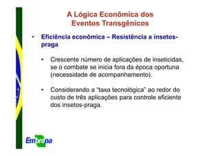 A Lógica Econômica dos
               Eventos Transgênicos
•   Eficiência econômica – Resistência a insetos-
    praga

    •   Crescente número de aplicações de inseticidas,
        se o combate se inicia fora da época oportuna
        (necessidade de acompanhamento).

    •   Considerando a “taxa tecnológica” ao redor do
        custo de três aplicações para controle eficiente
        dos insetos-praga.
 