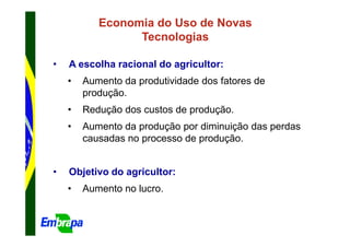 Economia do Uso de Novas
                 Tecnologias

•   A escolha racional do agricultor:
    •   Aumento da produtividade dos fatores de
        produção.
    •   Redução dos custos de produção.
    •   Aumento da produção por diminuição das perdas
        causadas no processo de produção.


•   Objetivo do agricultor:
    •   Aumento no lucro.
 