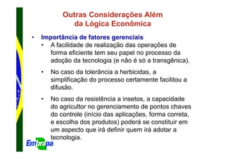 Outras Considerações Além
              da Lógica Econômica
•   Importância de fatores gerenciais
    • A facilidade de realização das operações de
       forma eficiente tem seu papel no processo da
       adoção da tecnologia (e não é só a transgênica).
    •   No caso da tolerância a herbicidas, a
        simplificação do processo certamente facilitou a
        difusão.
    •   No caso da resistência a insetos, a capacidade
        do agricultor no gerenciamento de pontos chaves
        do controle (início das aplicações, forma correta,
        e escolha dos produtos) poderá se constituir em
        um aspecto que irá definir quem irá adotar a
        tecnologia.
 