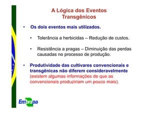A Lógica dos Eventos
                  Transgênicos
•   Os dois eventos mais utilizados.

    •   Tolerância a herbicidas – Redução de custos.

    •   Resistência a pragas – Diminuição das perdas
        causadas no processo de produção.

•   Produtividade das cultivares convencionais e
    transgênicas não diferem consideravelmente
    (existem algumas informações de que as
    convencionais produziriam um pouco mais).
 