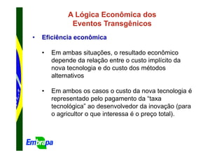 A Lógica Econômica dos
              Eventos Transgênicos
•   Eficiência econômica

    •   Em ambas situações, o resultado econômico
        depende da relação entre o custo implícito da
        nova tecnologia e do custo dos métodos
        alternativos

    •   Em ambos os casos o custo da nova tecnologia é
        representado pelo pagamento da “taxa
        tecnológica” ao desenvolvedor da inovação (para
        o agricultor o que interessa é o preço total).
 