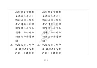 第 7 頁
政府應負責教養
至其成年為止；
戰訓或因公殞命
者之遺族，比照
國軍退除役官兵
遺眷，由政府依
相關法令妥善照
顧。
五、戰死或因公殞命
者，政府應負安葬
之責，並建祠立
政府應負責教養
至其成年為止；
戰訓或因公殞命
者之遺族，比照
國軍退除役官兵
遺眷，由政府依
相關法令妥善照
顧。
五、戰死或因公殞命
者，政府應負安葬
之責，並建祠立
行
政
院
行
政
院
第
3692次
院
會
會
議
C95423436B02B8D9
 