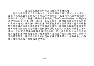 第 1 頁
兵役法施行法第四十五條修正草案總說明
兵役法施行法於三十六年二月十九日公布施行後，歷經十五次修正，
最近一次修正公布日期為一百零三年六月四日，並自同年八月六日施行。
依聯合國二○○六年身心障礙者權利公約（The Convention on the Rights
of Persons with Disabilities）第五條意旨，締約國應禁止所有基於身
心障礙之歧視，保障身心障礙者獲得平等與有效之法律保護，使其不受基
於任何原因之歧視；另為促進平等與消除歧視，締約國應採取所有適當步
驟，以確保提供合理之對待。為配合該公約之實施，我國於一百零三年八
月二十日制定公布身心障礙者權利公約施行法，並自同年十二月三日施
行。為落實身心障礙者權利公約之精神，爰擬具「兵役法施行法」第四十
五條修正草案，將所定涉及對身心障礙者歧視性意涵之「受傷殘廢」、「傷
殘」用語修正為「受傷致身心障礙」。
行
政
院
行
政
院
第
3692次
院
會
會
議
C95423436B02B8D9
 