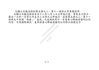 第 1 頁
志願士兵服役條例第五條之二、第十一條修正草案總說明
志願士兵服役條例自四十八年八月八日公布施行後，曾經五次修正，
最近一次於一百零六年五月三日修正公布施行。茲因第五條之二、第十一
條條文中有關「殘廢」、「成殘」之歧視性用字，有違身心障礙者權利公約
內容，不符國際潮流，爰參採身心障礙者權利公約修正相關文字。
行
政
院
行
政
院
第
3692次
院
會
會
議
C95423436B02B8D9
 