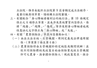 3
立法院，惟亦未能於立法院第 9 屆會期完成立法程序，
爰重行擬具該草案，請核轉立法院審議。
三、有關配合「身心障礙者權利公約施行法」第 10 條規定
修正之 6 項修正草案，並未涉及其他實質內容修正，係
將「殘廢」、「殘障」、「傷殘」等涉及對身心障礙者歧視
性意涵之文字修正為「身心障礙」或「失能」。
四、有關「農業保險法」草案內容要點如次：
（一）本法立法目的、主管機關、用詞定義及法律適用關
係。（草案第 1 條至第 4 條）
（二）農業保險得由主管機關於特定地區及期間試辦；並
依不同保險標的及政策目的由保險業或經主管機關
許可之農會、漁會擔任保險人；視政策需求，採全
行
政
院
行
政
院
第
3692次
院
會
會
議
C95423436B02B8D9
 