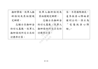 第 4 頁
撫卹事項，依軍人撫
卹條例及其相關規
定辦理。
志願士兵撫卹金
給付之基數，依軍人
撫卹條例所定士兵給
付標準計算。
依軍人撫卹條例及
其相關規定辦理。
志願士兵撫卹金
給付之基數，依軍人
撫卹條例所定士兵給
付標準計算。
容，不符國際潮流，
爰參採身心障礙者
權利公約，修正為
「 受 傷 致 身 心 障
礙」。
行
政
院
行
政
院
第
3692次
院
會
會
議
C95423436B02B8D9
 