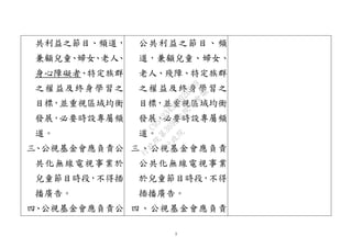 3
共利益之節目、頻道，
兼顧兒童、婦女、老人、
身心障礙者、特定族群
之權益及終身學習之
目標，並重視區域均衡
發展，必要時設專屬頻
道。
三、公視基金會應負責公
共化無線電視事業於
兒童節目時段，不得插
播廣告。
四、公視基金會應負責公
公共利益之節目、頻
道，兼顧兒童、婦女、
老人、殘障、特定族群
之權益及終身學習之
目標，並重視區域均衡
發展，必要時設專屬頻
道。
三、公視基金會應負責
公共化無線電視事業
於兒童節目時段，不得
插播廣告。
四、公視基金會應負責
行
政
院
行
政
院
第
3692次
院
會
會
議
C95423436B02B8D9
 