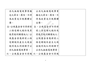 4
共化無線電視事業播
送之節目、廣告，不得
為政黨或宗教團體宣
傳。
五、公視基金會不得將前
二條受贈之股份及其
股票股利轉讓他人；公
視基金會應將前二條
受贈股份產生之現金
股利及紅利捐贈予公
共化無線電視事業。
六、公視基金會不得規
公共化無線電視事業
播送之節目、廣告，不
得為政黨或宗教團體
宣傳。
五、公視基金會不得將
前二條受贈之股份及
其股票股利轉讓他人；
公視基金會應將前二
條受贈股份產生之現
金股利及紅利捐贈予
公共化無線電視事業。
六、公視基金會不得規
行
政
院
行
政
院
第
3692次
院
會
會
議
C95423436B02B8D9
 