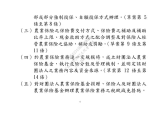 4
部或部分強制投保、自願投保方式辦理。(草案第 5
條至第 8 條）
（三）農業保險之保險費交付方式、保險費之補助及補助
比率上限、現金救助方式之配合調整及對保險人經
營農業保險之協助、補助或獎勵。（草案第 9 條至第
11 條）
（四）於農業保險業務達一定規模時，成立財團法人農業
保險基金，執行危險分散及管理機制，並明定該財
團法人之業務內容及資金來源。（草案第 12 條至第
14 條）
（五）對財團法人農業保險基金捐贈、保險人及財團法人
農業保險基金辦理農業保險業務之稅賦減免措施。
行
政
院
行
政
院
第
3692次
院
會
會
議
C95423436B02B8D9
 