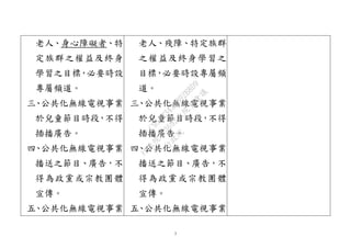 7
老人、身心障礙者、特
定族群之權益及終身
學習之目標，必要時設
專屬頻道。
三、公共化無線電視事業
於兒童節目時段，不得
插播廣告。
四、公共化無線電視事業
播送之節目、廣告，不
得為政黨或宗教團體
宣傳。
五、公共化無線電視事業
老人、殘障、特定族群
之權益及終身學習之
目標，必要時設專屬頻
道。
三、公共化無線電視事業
於兒童節目時段，不得
插播廣告。
四、公共化無線電視事業
播送之節目、廣告，不
得為政黨或宗教團體
宣傳。
五、公共化無線電視事業
行
政
院
行
政
院
第
3692次
院
會
會
議
C95423436B02B8D9
 