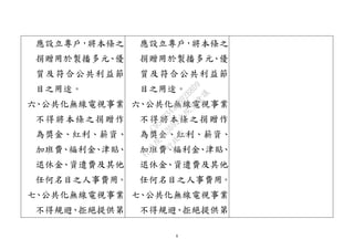 8
應設立專戶，將本條之
捐贈用於製播多元、優
質及符合公共利益節
目之用途。
六、公共化無線電視事業
不得將本條之捐贈作
為獎金、紅利、薪資、
加班費、福利金、津貼、
退休金、資遣費及其他
任何名目之人事費用。
七、公共化無線電視事業
不得規避、拒絕提供第
應設立專戶，將本條之
捐贈用於製播多元、優
質及符合公共利益節
目之用途。
六、公共化無線電視事業
不得將本條之捐贈作
為獎金、紅利、薪資、
加班費、福利金、津貼、
退休金、資遣費及其他
任何名目之人事費用。
七、公共化無線電視事業
不得規避、拒絕提供第
行
政
院
行
政
院
第
3692次
院
會
會
議
C95423436B02B8D9
 