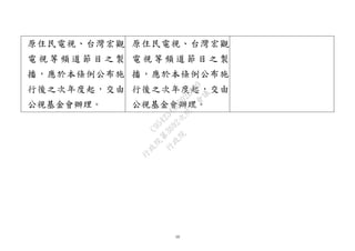 10
原住民電視、台灣宏觀
電 視 等 頻 道 節 目 之 製
播，應於本條例公布施
行後之次年度起，交由
公視基金會辦理。
原住民電視、台灣宏觀
電 視 等 頻 道 節 目 之 製
播，應於本條例公布施
行後之次年度起，交由
公視基金會辦理。
行
政
院
行
政
院
第
3692次
院
會
會
議
C95423436B02B8D9
 