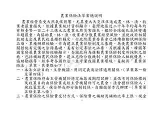 1
農業保險法草案總說明
農業經營易受天然氣候影響，尤其重大天災往往造成農、林、漁、牧
業者嚴重損失，依據農業統計資料顯示，臺灣地區近二十年平均每年約
有新臺幣一百二十三億元之農業天然災害損失。鑑於全球暖化氣候變遷
日趨嚴重，為協助農、林、漁、牧業者分散農業經營風險，並使政府相關
救助支出及農民收益趨於穩定，行政院農業委員會已陸續推動試辦保險
品項，累積辦理經驗，作為建立農業保險制度之基礎。為使農業保險相
關措施有完備之法源基礎，爰有訂定專法之必要。另根據美國、韓國等
國家發展農業保險經驗顯示，各國政府為推動農業保險制度所採取之措
施，包括補助農民保險費、建立危險分散機制、提供保險人租稅優惠、
協助勘損等。經參考各國作法，並考量我國農業環境，爰擬具「農業保
險法」草案，其要點如下：
一、本法立法目的、主管機關、用詞定義及法律適用關係。（草案第一條
至第四條）
二、農業保險得由主管機關於特定地區及期間試辦；並依不同保險標的
及政策目的由保險業或經主管機關許可之農會、漁會擔任保險人；
視政策需求，採全部或部分強制投保、自願投保方式辦理。（草案第
五條至第八條）
三、農業保險之保險費交付方式、保險費之補助及補助比率上限、現金
行
政
院
行
政
院
第
3692次
院
會
會
議
C95423436B02B8D9
 