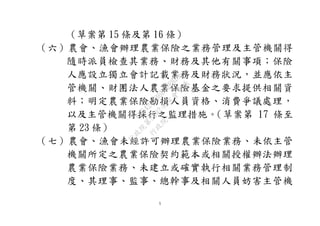 5
（草案第 15 條及第 16 條）
（六）農會、漁會辦理農業保險之業務管理及主管機關得
隨時派員檢查其業務、財務及其他有關事項；保險
人應設立獨立會計記載業務及財務狀況，並應依主
管機關、財團法人農業保險基金之要求提供相關資
料；明定農業保險勘損人員資格、消費爭議處理，
以及主管機關得採行之監理措施。（草案第 17 條至
第 23 條）
（七）農會、漁會未經許可辦理農業保險業務、未依主管
機關所定之農業保險契約範本或相關授權辦法辦理
農業保險業務、未建立或確實執行相關業務管理制
度、其理事、監事、總幹事及相關人員妨害主管機
行
政
院
行
政
院
第
3692次
院
會
會
議
C95423436B02B8D9
 