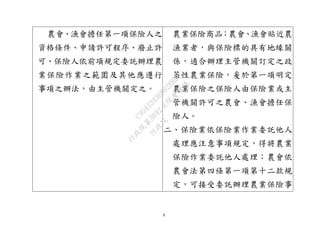 9
農會、漁會擔任第一項保險人之
資格條件、申請許可程序、廢止許
可、保險人依前項規定委託辦理農
業保險作業之範圍及其他應遵行
事項之辦法，由主管機關定之。
農業保險商品；農會、漁會貼近農
漁業者，與保險標的具有地緣關
係，適合辦理主管機關訂定之政
策性農業保險，爰於第一項明定
農業保險之保險人由保險業或主
管機關許可之農會、漁會擔任保
險人。
二、保險業依保險業作業委託他人
處理應注意事項規定，得將農業
保險作業委託他人處理；農會依
農會法第四條第一項第十二款規
定，可接受委託辦理農業保險事
行
政
院
行
政
院
第
3692次
院
會
會
議
C95423436B02B8D9
 