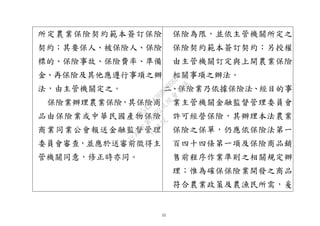 12
所定農業保險契約範本簽訂保險
契約；其要保人、被保險人、保險
標的、保險事故、保險費率、準備
金、再保險及其他應遵行事項之辦
法，由主管機關定之。
保險業辦理農業保險，其保險商
品由保險業或中華民國產物保險
商業同業公會報送金融監督管理
委員會審查，並應於送審前徵得主
管機關同意，修正時亦同。
保險為限，並依主管機關所定之
保險契約範本簽訂契約；另授權
由主管機關訂定與上開農業保險
相關事項之辦法。
二、保險業乃依據保險法、經目的事
業主管機關金融監督管理委員會
許可經營保險，其辦理本法農業
保險之保單，仍應依保險法第一
百四十四條第一項及保險商品銷
售前程序作業準則之相關規定辦
理；惟為確保保險業開發之商品
符合農業政策及農漁民所需，爰
行
政
院
行
政
院
第
3692次
院
會
會
議
C95423436B02B8D9
 