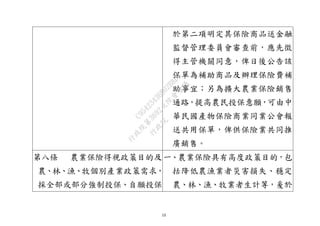 13
於第二項明定其保險商品送金融
監督管理委員會審查前，應先徵
得主管機關同意，俾日後公告該
保單為補助商品及辦理保險費補
助事宜；另為擴大農業保險銷售
通路，提高農民投保意願，可由中
華民國產物保險商業同業公會報
送共用保單，俾供保險業共同推
廣銷售。
第八條 農業保險得視政策目的及
農、林、漁、牧個別產業政策需求，
採全部或部分強制投保、自願投保
一、農業保險具有高度政策目的，包
括降低農漁業者災害損失、穩定
農、林、漁、牧業者生計等，爰於
行
政
院
行
政
院
第
3692次
院
會
會
議
C95423436B02B8D9
 