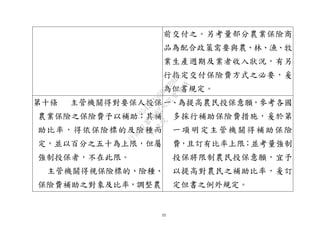 15
前交付之。另考量部分農業保險商
品為配合政策需要與農、林、漁、牧
業生產週期及業者收入狀況，有另
行指定交付保險費方式之必要，爰
為但書規定。
第十條 主管機關得對要保人投保
農業保險之保險費予以補助；其補
助比率，得依保險標的及險種而
定，並以百分之五十為上限，但屬
強制投保者，不在此限。
主管機關得視保險標的、險種、
保險費補助之對象及比率，調整農
一、為提高農民投保意願，參考各國
多採行補助保險費措施，爰於第
一項明定主管機關得補助保險
費，且訂有比率上限；並考量強制
投保將限制農民投保意願，宜予
以提高對農民之補助比率，爰訂
定但書之例外規定。
行
政
院
行
政
院
第
3692次
院
會
會
議
C95423436B02B8D9
 