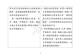 16
業天然災害救助辦法之現金救助
額度，並應積極推動農業保險，逐
步取代現金救助方式。
第一項保險費補助之對象、比
率、額度、申請程序、核發、補助
之廢止及其他應遵行事項之辦法，
由主管機關定之。
二、為整合政策資源，於第二項明定
主管機關得視保險標的、險種、保
險費補助之對象及比率，調整農
業天然災害救助辦法之現金救助
額度，以利實務運作並逐步取代
現金救助方式。
三、保險費補助之對象、比率、額度、
申請程序、核發、補助之廢止規定
等，因應保險標的、險種或政策尚
有調整需要，爰於第三項授權由
主管機關訂定相關事項辦法，以
維持實務運作彈性。
行
政
院
行
政
院
第
3692次
院
會
會
議
C95423436B02B8D9
 