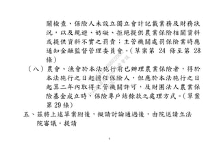 6
關檢查、保險人未設立獨立會計記載業務及財務狀
況，以及規避、妨礙、拒絕提供農業保險相關資料
或提供資料不實之罰責；主管機關處罰保險業時應
通知金融監督管理委員會。（草案第 24 條至第 28
條）
（八）農會、漁會於本法施行前已辦理農業保險者，得於
本法施行之日起擔任保險人，但應於本法施行之日
起算二年內取得主管機關許可，及財團法人農業保
險基金成立時，保險專戶結餘款之處理方式。（草案
第 29 條)
五、茲將上述草案附後，擬請討論通過後，由院送請立法
院審議。提請
行
政
院
行
政
院
第
3692次
院
會
會
議
C95423436B02B8D9
 