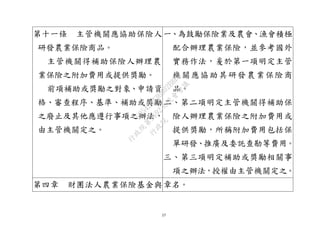 17
第十一條 主管機關應協助保險人
研發農業保險商品。
主管機關得補助保險人辦理農
業保險之附加費用或提供獎勵。
前項補助或獎勵之對象、申請資
格、審查程序、基準、補助或獎勵
之廢止及其他應遵行事項之辦法，
由主管機關定之。
一、為鼓勵保險業及農會、漁會積極
配合辦理農業保險，並參考國外
實務作法，爰於第一項明定主管
機關應協助其研發農業保險商
品。
二、第二項明定主管機關得補助保
險人辦理農業保險之附加費用或
提供獎勵，所稱附加費用包括保
單研發、推廣及委託查勘等費用。
三、第三項明定補助或獎勵相關事
項之辦法，授權由主管機關定之。
第四章 財團法人農業保險基金與章名。
行
政
院
行
政
院
第
3692次
院
會
會
議
C95423436B02B8D9
 