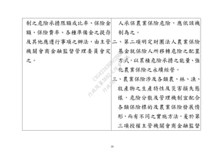 19
制之危險承擔限額或比率、保險金
額、保險費率、各種準備金之提存
及其他應遵行事項之辦法，由主管
機關會商金融監督管理委員會定
之。
人承保農業保險危險，應依該機
制為之。
二、第二項明定財團法人農業保險
基金就保險人所移轉危險之配置
方式，以累積危險承擔之能量、強
化農業保險之永續經營。
三、農業保險涉及各類農、林、漁、
牧產物之生產特性及災害損失態
樣，危險分散及管理機制宜配合
各類保險標的及農業保險發展情
形，而有不同之實施方法，爰於第
三項授權主管機關會商金融監督
行
政
院
行
政
院
第
3692次
院
會
會
議
C95423436B02B8D9
 
