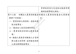 20
管理委員會訂定危險分散與管理
機制相關事項之辦法。
第十三條 財團法人農業保險基金
辦理下列業務：
一、農業保險之再保險、危險承擔
及分散事宜。
二、基金收入及資金運用事宜。
三、農業保險資料庫之建置及維
護。
四、勘損人員教育訓練與人才資料
庫之建立及管理，並得接受保險
人委託辦理勘損事宜。
財團法人農業保險基金之業務項
目。
行
政
院
行
政
院
第
3692次
院
會
會
議
C95423436B02B8D9
 