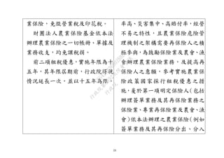 23
業保險，免徵營業稅及印花稅。
財團法人農業保險基金依本法
辦理農業保險之一切帳冊、單據及
業務收支，均免課稅捐。
前二項租稅優惠，實施年限為十
五年，其年限屆期前，行政院得視
情況延長一次，並以十五年為限。
率高、災害集中、高賠付率，經營
不易之特性，且農業保險危險管
理機制之架構需要再保險人之積
極參與，為鼓勵保險業及農會、漁
會辦理農業保險業務，及提高再
保險人之意願，參考實施農業保
險政策國家採行租稅優惠之措
施，爰於第一項明定保險人（包括
辦理簽單業務及其再保險業務之
保險業、專業再保險業及農會、漁
會）依本法辦理之農業保險（例如
簽單業務及其再保險分出、分入
行
政
院
行
政
院
第
3692次
院
會
會
議
C95423436B02B8D9
 