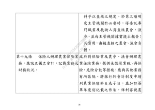 28
料予以查核之規定，於第三項明
定主管機關於必要時，得委託專
門職業及技術人員查核農會、漁
會，並向主管機關據實提出報告；
其費用，由被查核之農會、漁會負
擔。
第十九條 保險人辦理農業保險業
務，應設立獨立會計，記載業務及
財務狀況。
政府對保險業及農會、漁會辦理農
業保險業務，提供免徵營業稅、再保
險、危險分散等措施，應與其他業務
有所區隔，將採行於會計制度中增
列農業保險科目或子目，並加註簽
單年度別記載之作法，俾利審視農
行
政
院
行
政
院
第
3692次
院
會
會
議
C95423436B02B8D9
 