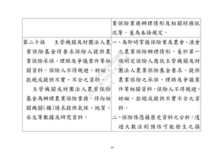 29
業保險業務辦理情形及相關財務狀
況等，爰為本條規定。
第二十條 主管機關及財團法人農
業保險基金得要求保險人提供農
業保險承保、理賠及爭議案件等相
關資料，保險人不得規避、妨礙、
拒絕或提供不實、不全之資料。
主管機關或財團法人農業保險
基金為辦理農業保險業務，得向相
關機關(構)請求提供氣候、地質、
水文等數據或研究資料。
一、為即時掌握保險業及農會、漁會
之農業保險辦理情形，爰於第一
項明定保險人應依主管機關及財
團法人農業保險基金要求，提供
農業保險之承保、理賠及爭議案
件等相關資料，保險人不得規避、
妨礙、拒絕或提供不實不全之資
料。
二、保險係憑藉歷史資料之分析，透
過大數法則預估可能發生之損
行
政
院
行
政
院
第
3692次
院
會
會
議
C95423436B02B8D9
 