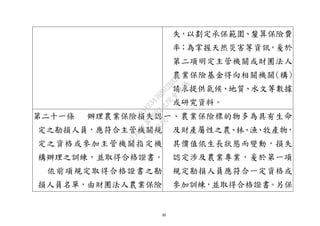 30
失，以劃定承保範圍、釐算保險費
率；為掌握天然災害等資訊，爰於
第二項明定主管機關或財團法人
農業保險基金得向相關機關(構)
請求提供氣候、地質、水文等數據
或研究資料。
第二十一條 辦理農業保險損失認
定之勘損人員，應符合主管機關規
定之資格或參加主管機關指定機
構辦理之訓練，並取得合格證書。
依前項規定取得合格證書之勘
損人員名單，由財團法人農業保險
一、農業保險標的物多為具有生命
及財產屬性之農、林、漁、牧產物，
其價值依生長狀態而變動，損失
認定涉及農業專業，爰於第一項
規定勘損人員應符合一定資格或
參加訓練，並取得合格證書。另保
行
政
院
行
政
院
第
3692次
院
會
會
議
C95423436B02B8D9
 