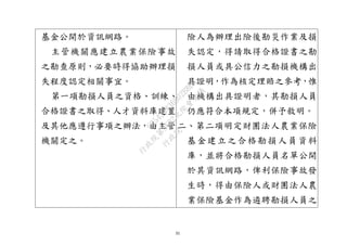 31
基金公開於資訊網路。
主管機關應建立農業保險事故
之勘查原則，必要時得協助辦理損
失程度認定相關事宜。
第一項勘損人員之資格、訓練、
合格證書之取得、人才資料庫建置
及其他應遵行事項之辦法，由主管
機關定之。
險人為辦理出險後勘災作業及損
失認定，得請取得合格證書之勘
損人員或具公信力之勘損機構出
具證明，作為核定理賠之參考，惟
由機構出具證明者，其勘損人員
仍應符合本項規定，併予敘明。
二、第二項明定財團法人農業保險
基金建立之合格勘損人員資料
庫，並將合格勘損人員名單公開
於其資訊網路，俾利保險事故發
生時，得由保險人或財團法人農
業保險基金作為遴聘勘損人員之
行
政
院
行
政
院
第
3692次
院
會
會
議
C95423436B02B8D9
 