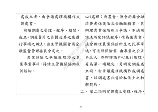 33
處成立者，由爭議處理機構作成
調處書。
前項調處之受理、程序、期間、
成立、調處費用之負擔及其他應遵
行事項之辦法，由主管機關會商金
融監督管理委員會定之。
農業保險之爭議處理涉及農
業專業事項，得請主管機關協助提
供諮詢。
心)處理；而農會、漁會尚非金融
消費者保護法之金融服務業，其
辦理農業保險所生爭議，不適用
該法所定評議程序，惟為使農會、
漁會辦理農業保險所生之民事爭
議，可比照保險業，由專業之公正
第三人，亦即評議中心先行處理，
爰為第一項規定，另明定調處成
立時，由爭議處理機構作成調處
書，該調處書相當於私法上之和
解契約。
二、 第二項明定調處之受理、程序、
行
政
院
行
政
院
第
3692次
院
會
會
議
C95423436B02B8D9
 