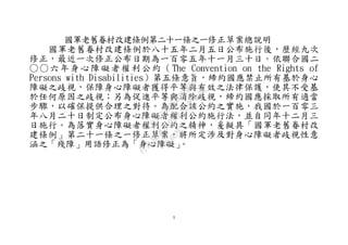 1
國軍老舊眷村改建條例第二十一條之一修正草案總說明
國軍老舊眷村改建條例於八十五年二月五日公布施行後，歷經九次
修正，最近一次修正公布日期為一百零五年十一月三十日。依聯合國二
○○六年身心障礙者權利公約（The Convention on the Rights of
Persons with Disabilities）第五條意旨，締約國應禁止所有基於身心
障礙之歧視，保障身心障礙者獲得平等與有效之法律保護，使其不受基
於任何原因之歧視；另為促進平等與消除歧視，締約國應採取所有適當
步驟，以確保提供合理之對待。為配合該公約之實施，我國於一百零三
年八月二十日制定公布身心障礙者權利公約施行法，並自同年十二月三
日施行。為落實身心障礙者權利公約之精神，爰擬具「國軍老舊眷村改
建條例」第二十一條之一修正草案，將所定涉及對身心障礙者歧視性意
涵之「殘障」用語修正為「身心障礙」。
行
政
院
行
政
院
第
3692次
院
會
會
議
C95423436B02B8D9
 