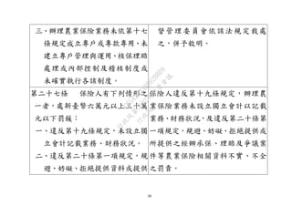 39
三、辦理農業保險業務未依第十七
條規定成立專戶或專款專用、未
建立專戶管理與運用、核保理賠
處理或內部控制及稽核制度或
未確實執行各該制度。
督管理委員會依該法規定裁處
之，併予敘明。
第二十七條 保險人有下列情形之
一者，處新臺幣六萬元以上三十萬
元以下罰鍰：
一、違反第十九條規定，未設立獨
立會計記載業務、財務狀況。
二、違反第二十條第一項規定，規
避、妨礙、拒絕提供資料或提供
保險人違反第十九條規定，辦理農
業保險業務未設立獨立會計以記載
業務、財務狀況，及違反第二十條第
一項規定，規避、妨礙、拒絕提供或
所提供之經辦承保、理賠及爭議案
件等農業保險相關資料不實、不全
之罰責。
行
政
院
行
政
院
第
3692次
院
會
會
議
C95423436B02B8D9
 