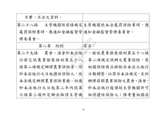 40
不實、不全之資料。
第二十八條 主管機關依前條規定
處罰保險業時，應通知金融監督管
理委員會。
主管機關依本法處罰保險業時，應
通知金融監督管理委員會。
第八章 附則 章名。
第二十九條 農會、漁會於本法施
行前已依農業發展條例第五十八
條第二項規定辦理農業保險者，得
於本法施行之日起擔任保險人，依
本法規定辦理農業保險業務。但應
於本法施行之日起算二年內依第
六條第三項所定辦法取得主管機
一、按依農業發展條例第五十八條
第二項規定試辦之農業保險，其
相關保險商品將配合本法之施行
日期調整，以符合本法規定，至於
辦理前開農業保險之農會、漁會，
於本法施行後須經主管機關許可
始得擔任保險人；惟考量相關法
行
政
院
行
政
院
第
3692次
院
會
會
議
C95423436B02B8D9
 