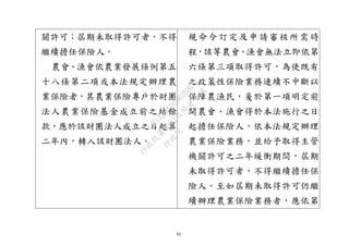 41
關許可；屆期未取得許可者，不得
繼續擔任保險人。
農會、漁會依農業發展條例第五
十八條第二項或本法規定辦理農
業保險者，其農業保險專戶於財團
法人農業保險基金成立前之結餘
款，應於該財團法人成立之日起算
二年內，轉入該財團法人。
規命令訂定及申請審核所需時
程，該等農會、漁會無法立即依第
六條第三項取得許可，為使既有
之政策性保險業務連續不中斷以
保障農漁民，爰於第一項明定前
開農會、漁會得於本法施行之日
起擔任保險人，依本法規定辦理
農業保險業務，並給予取得主管
機關許可之二年緩衝期間，屆期
未取得許可者，不得繼續擔任保
險人。至如屆期未取得許可仍繼
續辦理農業保險業務者，應依第
行
政
院
行
政
院
第
3692次
院
會
會
議
C95423436B02B8D9
 