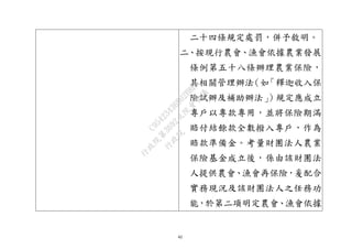 42
二十四條規定處罰，併予敘明。
二、按現行農會、漁會依據農業發展
條例第五十八條辦理農業保險，
其相關管理辦法（如「釋迦收入保
險試辦及補助辦法」）規定應成立
專戶以專款專用，並將保險期滿
賠付結餘款全數撥入專戶，作為
賠款準備金。考量財團法人農業
保險基金成立後，係由該財團法
人提供農會、漁會再保險，爰配合
實務現況及該財團法人之任務功
能，於第二項明定農會、漁會依據
行
政
院
行
政
院
第
3692次
院
會
會
議
C95423436B02B8D9
 