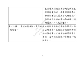 43
農業發展條例或本法規定辦理農
業保險業務者，其農業保險專戶
於該財團法人成立前之結餘款，
應於成立之日起算二年內轉入該
財團法人，以統籌運用。
第三十條 本法施行日期，由行政
院定之。
鑑於應依本法訂定或配合修正之相
關法規甚多，且需配合現行試辦情
形通盤考量，宜有充裕時間因應及
準備，爰明定本法施行日期由行政
院定之。
行
政
院
行
政
院
第
3692次
院
會
會
議
C95423436B02B8D9
 