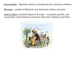 Encomienda  – Spanish system of enslaving the American Indians Mestizos  – people of Spanish and American Indian ancestry Gold & Silver  enriched Spain & Europe – economic growth, but eventually ruined Spain’s economy with price inflation and debt 