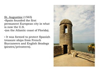 St. Augustine  (1565) Spain founded the first permanent European city in what is now the U.S.  (on the Atlantic coast of Florida).  It was formed to protect Spanish treasure ships from French Buccaneers and English Seadogs (pirates/privateers).  