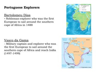 Portuguese Explorers Bartolomeu Dias Nobleman-explorer who was the first European to sail around the southern cape of Africa in 1488 Vasco da Gama - Military captain and explorer who was the first European to sail around the southern cape of Africa and reach India (1497-1499)  