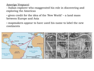 Amerigo Vespucci   - Italian explorer who exaggerated his role in discovering and exploring the Americas given credit for the idea of the ‘New World’ – a land mass between Europe and Asia mapmakers appear to have used his name to label the new continents  