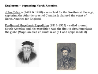 Explorers – bypassing North America John Cabot  – (1497 & 1498) – searched for the Northwest Passage, exploring the Atlantic coast of Canada & claimed the coast of North America for  England Ferdinand Magellan’s Expedition  (1519-1522) – sailed around South America and his expedition was the first to circumnavigate the globe (Magellan died en route & only 1 of 3 ships made it) 