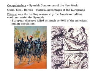 Conquistadors  – Spanish Conquerors of the New World Guns, Steel, Horses  – material advantages of the Europeans Disease  was the leading reason why the American Indians could not resist the Spanish.  - European diseases killed as much as 90% of the American  Indian population. 