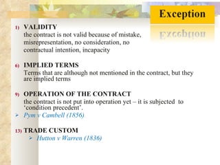 VALIDITY  the contract is not valid because of mistake,  misrepresentation, no consideration, no  contractual intention, incapacity IMPLIED TERMS Terms that are although not mentioned in the contract, but they are implied terms OPERATION OF THE CONTRACT the contract is not put into operation yet – it is subjected  to ‘condition precedent’. Pym v Cambell (1856) TRADE CUSTOM Hutton v Warren (1836) 