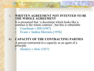 5) WRITTEN AGREEMENT NOT INTENTED TO BE THE WHOLE AGREEMENT  It is presumed that ‘a document which looks like a contract is the whole contract’, but this is rebuttable  Couchman v Hill (1947) Evans v Andrea Merzario [1976] 6) CAPACITY OF THE CONTRACTING PARTIES A person contracted in a capacity as an agent of a principle Humfrey v Dale (1857) 